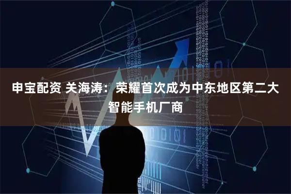 申宝配资 关海涛：荣耀首次成为中东地区第二大智能手机厂商