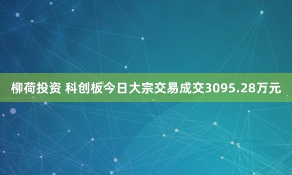 柳荷投资 科创板今日大宗交易成交3095.28万元