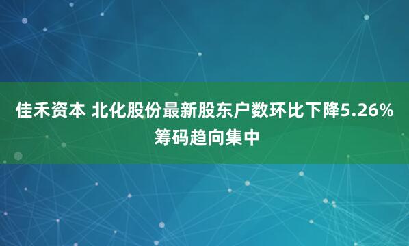 佳禾资本 北化股份最新股东户数环比下降5.26% 筹码趋向集中