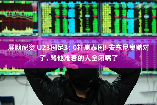 展鵬配资 U23国足3: 0打崩泰国! 安东尼奥赌对了, 骂他难看的人全闭嘴了
