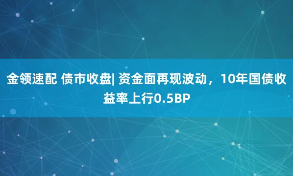 金领速配 债市收盘| 资金面再现波动，10年国债收益率上行0.5BP