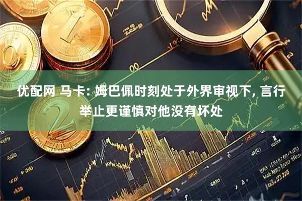 优配网 马卡: 姆巴佩时刻处于外界审视下, 言行举止更谨慎对他没有坏处