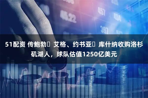 51配资 传鲍勃・艾格、约书亚・库什纳收购洛杉矶湖人，球队估值1250亿美元